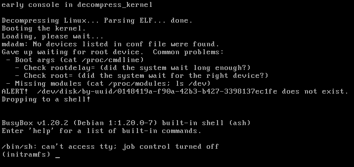 early console in decompress_kernel  Decompressing Linux... Parsing ELF... done.  Booting the kernel.  Loading, please wait...  mdadm: No devices listed in conf file were found.  Gave up waiting for root device. Common problems:  - Boot args (cat /proc/cmdline)    - Check rootdelay= (did the system wait long enough?)    - Check root= (did the system wait for the right device?)   - Missing modules (cat /proc/modules; Is /dev)  ALERT? /dev/disk/by-uuid/0148419a-f90a-42b3-b427-3398137ec1fe does not exist.  Dropping to a shell! 